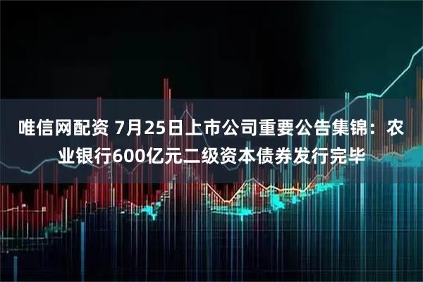 唯信网配资 7月25日上市公司重要公告集锦：农业银行600亿元二级资本债券发行完毕