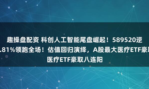 趣操盘配资 科创人工智能尾盘崛起！589520逆市暴涨4.81%领跑全场！估值回归演绎，A股最大医疗ETF豪取八连阳