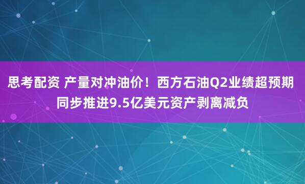 思考配资 产量对冲油价！西方石油Q2业绩超预期 同步推进9.5亿美元资产剥离减负