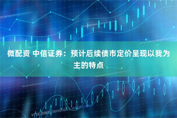 微配资 中信证券：预计后续债市定价呈现以我为主的特点