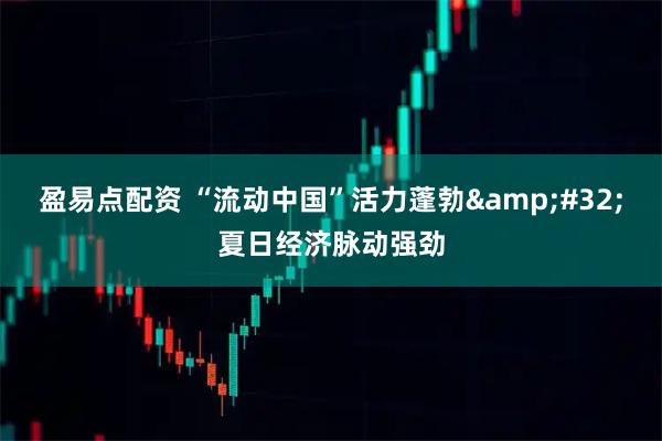 盈易点配资 “流动中国”活力蓬勃&#32;夏日经济脉动强劲