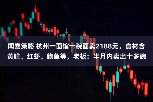 闻喜策略 杭州一面馆一碗面卖2188元，食材含黄鳝、红虾、鲍鱼等，老板：半月内卖出十多碗