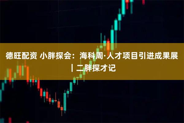 德旺配资 小胖探会：海科周·人才项目引进成果展｜二胖探才记
