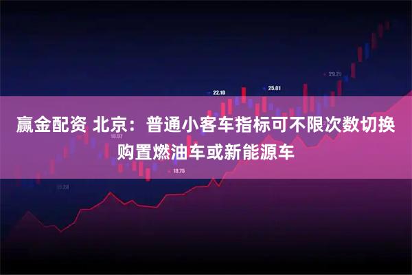 赢金配资 北京：普通小客车指标可不限次数切换购置燃油车或新能源车