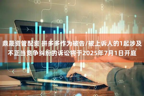 鼎晟资管配资 拼多多作为被告/被上诉人的1起涉及不正当竞争纠纷的诉讼将于2025年7月1日开庭