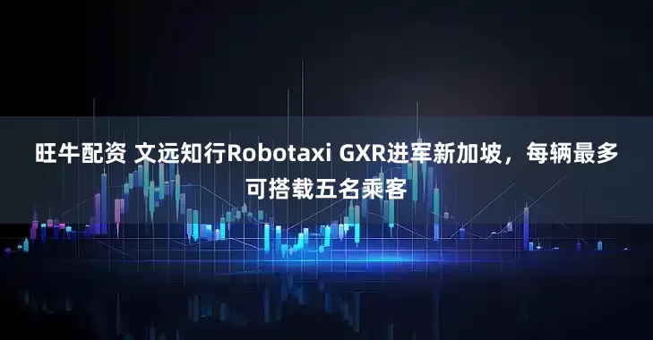 旺牛配资 文远知行Robotaxi GXR进军新加坡，每辆最多可搭载五名乘客