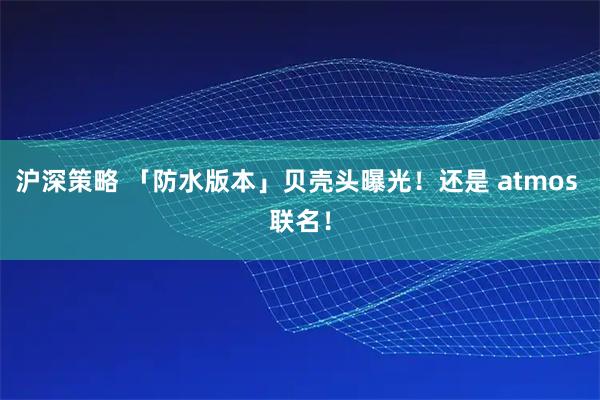 沪深策略 「防水版本」贝壳头曝光！还是 atmos 联名！