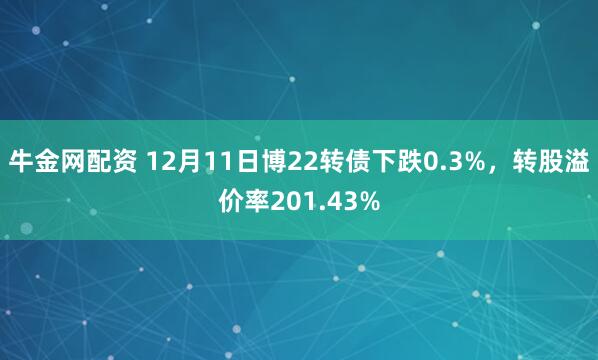 牛金网配资 12月11日博22转债下跌0.3%，转股溢价率201.43%