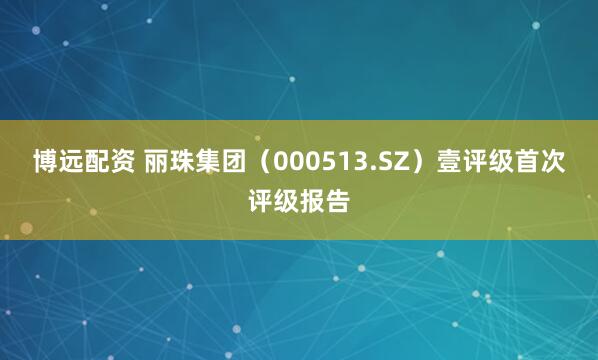 博远配资 丽珠集团（000513.SZ）壹评级首次评级报告