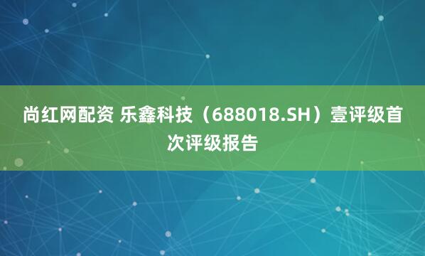 尚红网配资 乐鑫科技（688018.SH）壹评级首次评级报告