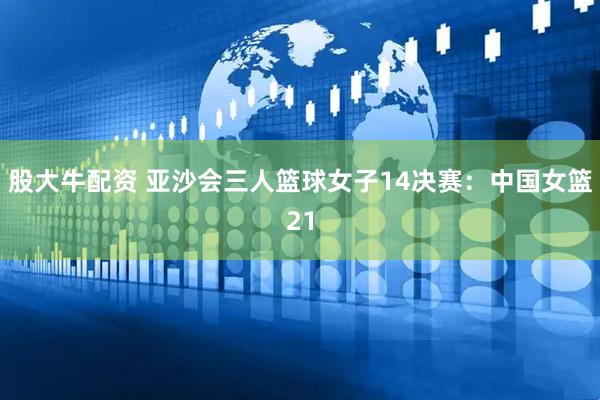 股大牛配资 亚沙会三人篮球女子14决赛：中国女篮21