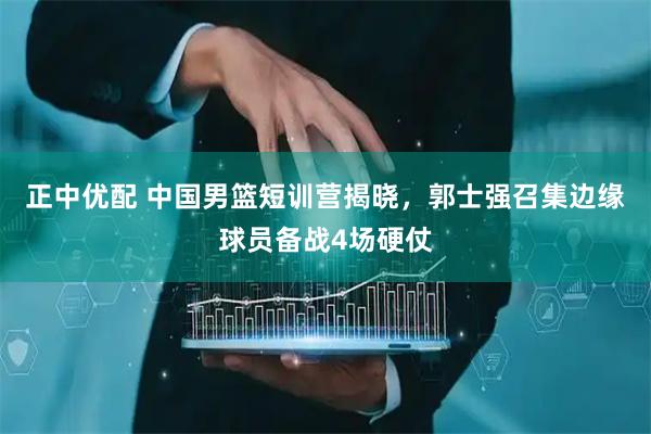 正中优配 中国男篮短训营揭晓，郭士强召集边缘球员备战4场硬仗