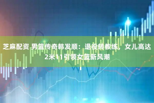 芝麻配资 男篮传奇韩发顺：退役转教练，女儿高达2米11引领女篮新风潮