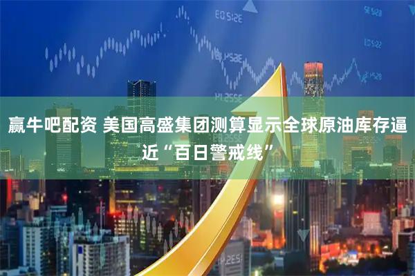 赢牛吧配资 美国高盛集团测算显示全球原油库存逼近“百日警戒线”