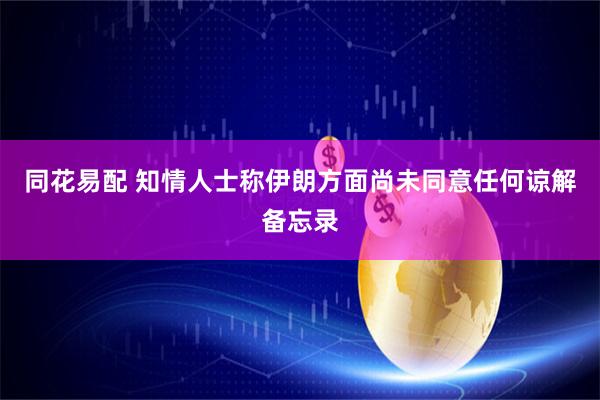 同花易配 知情人士称伊朗方面尚未同意任何谅解备忘录